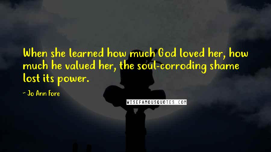 Jo Ann Fore Quotes: When she learned how much God loved her, how much he valued her, the soul-corroding shame lost its power.