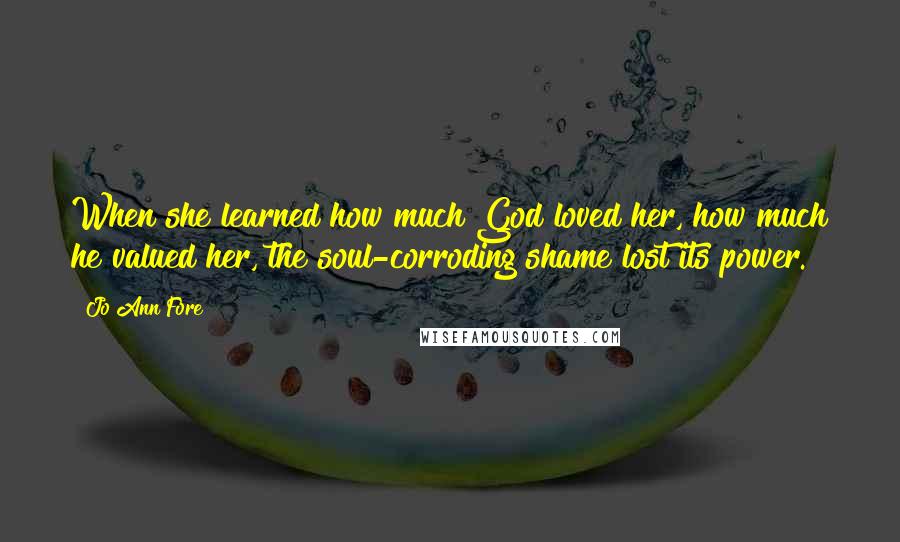 Jo Ann Fore Quotes: When she learned how much God loved her, how much he valued her, the soul-corroding shame lost its power.