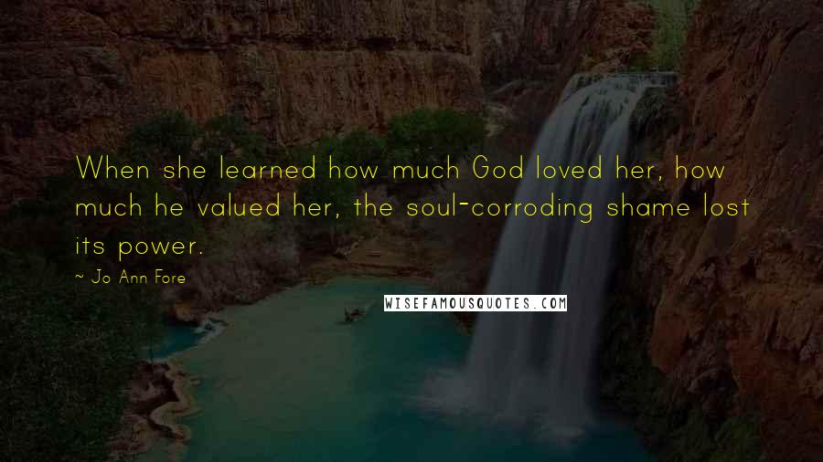 Jo Ann Fore Quotes: When she learned how much God loved her, how much he valued her, the soul-corroding shame lost its power.