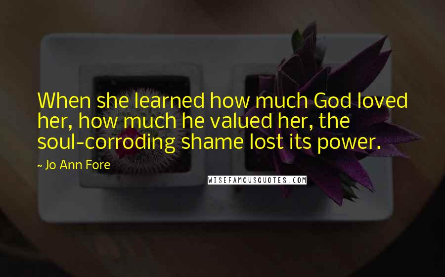 Jo Ann Fore Quotes: When she learned how much God loved her, how much he valued her, the soul-corroding shame lost its power.