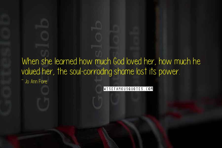 Jo Ann Fore Quotes: When she learned how much God loved her, how much he valued her, the soul-corroding shame lost its power.