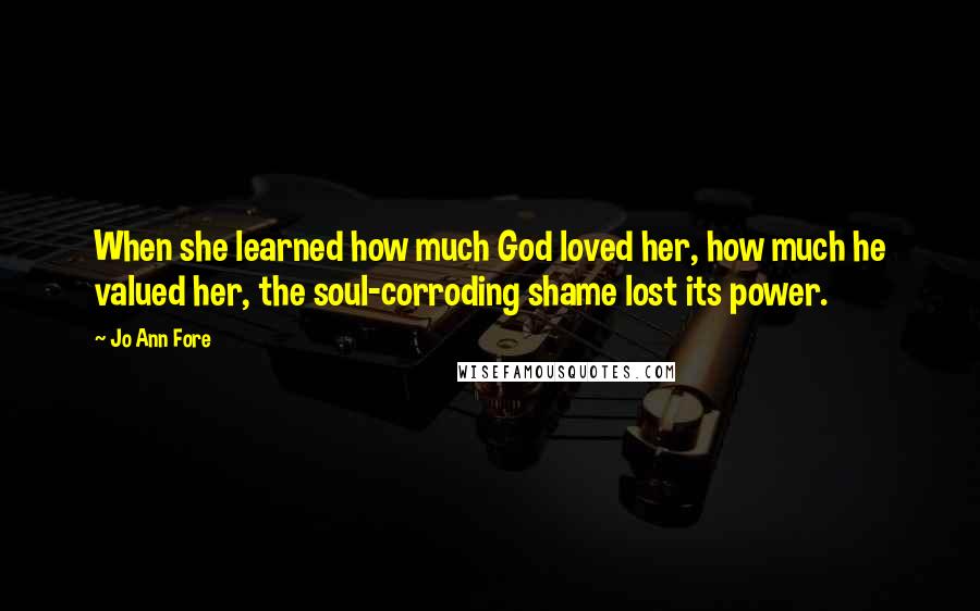 Jo Ann Fore Quotes: When she learned how much God loved her, how much he valued her, the soul-corroding shame lost its power.