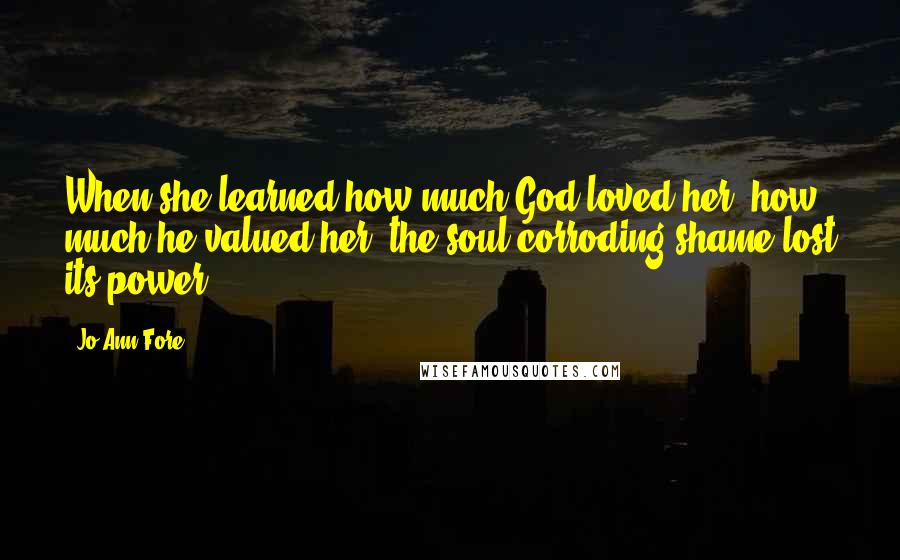 Jo Ann Fore Quotes: When she learned how much God loved her, how much he valued her, the soul-corroding shame lost its power.