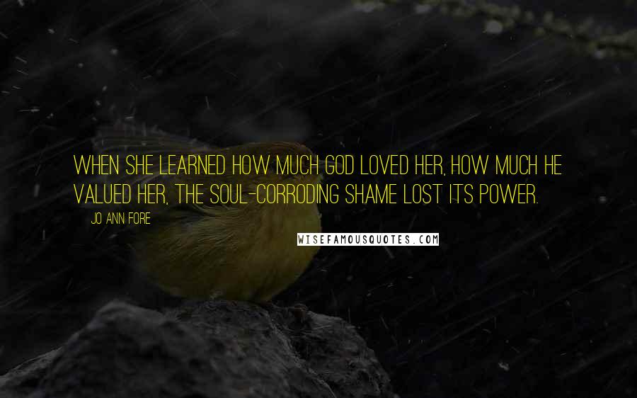 Jo Ann Fore Quotes: When she learned how much God loved her, how much he valued her, the soul-corroding shame lost its power.