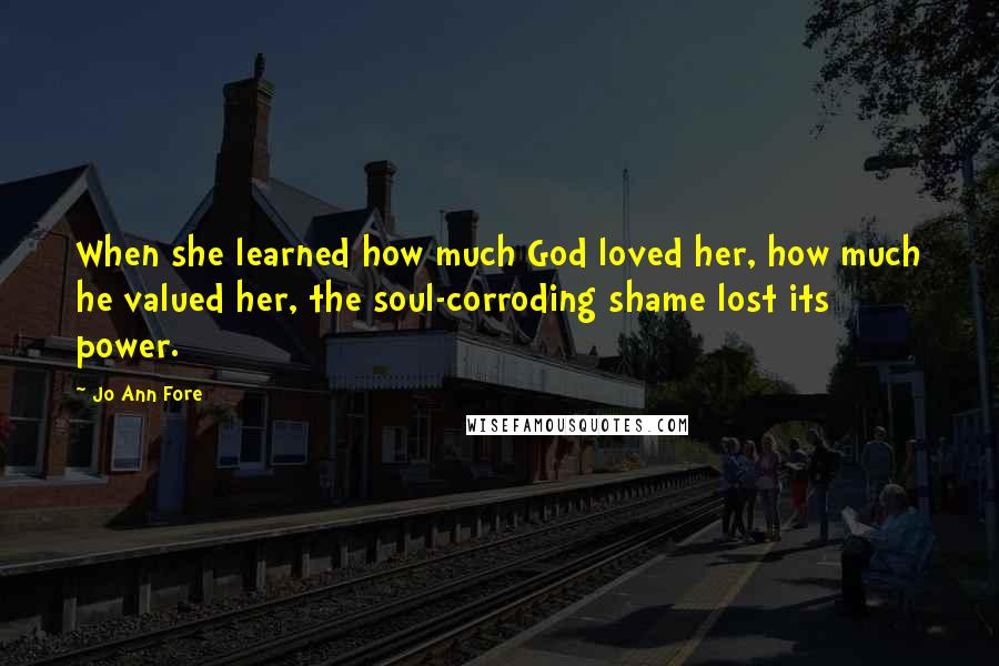 Jo Ann Fore Quotes: When she learned how much God loved her, how much he valued her, the soul-corroding shame lost its power.