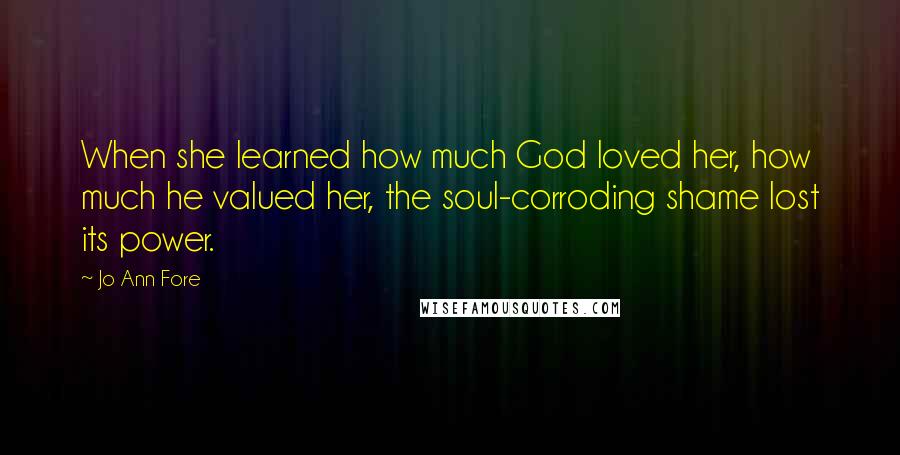 Jo Ann Fore Quotes: When she learned how much God loved her, how much he valued her, the soul-corroding shame lost its power.