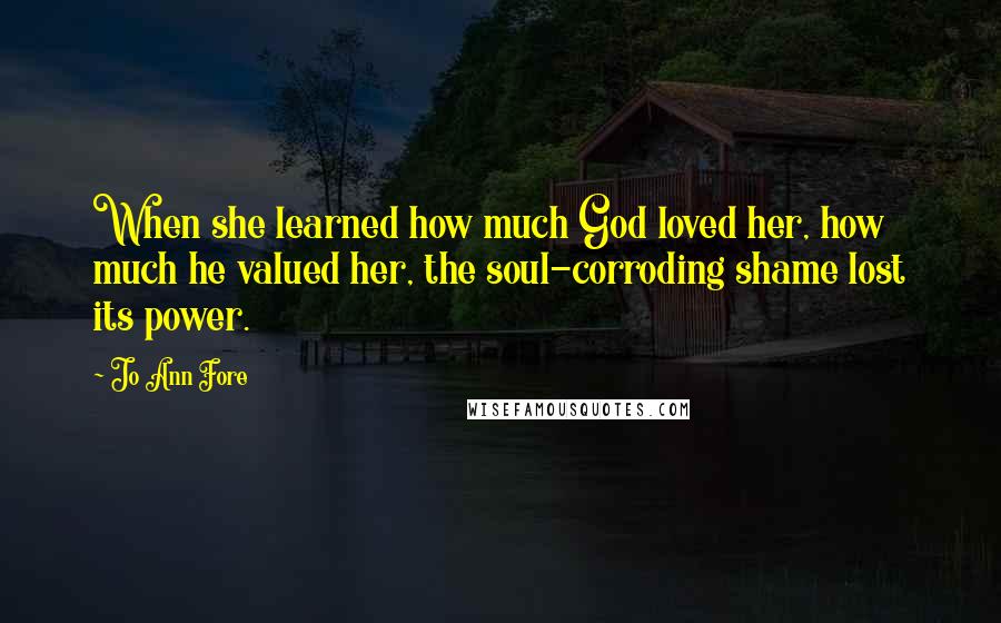 Jo Ann Fore Quotes: When she learned how much God loved her, how much he valued her, the soul-corroding shame lost its power.