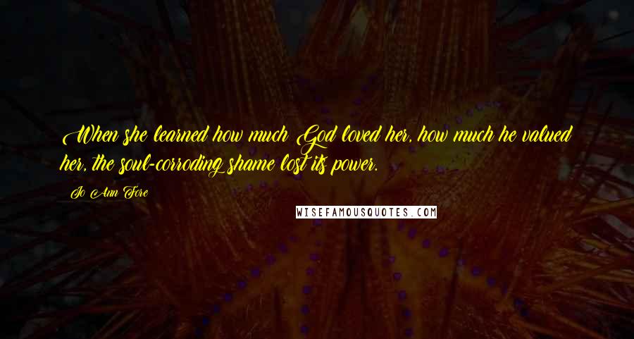 Jo Ann Fore Quotes: When she learned how much God loved her, how much he valued her, the soul-corroding shame lost its power.