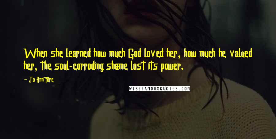 Jo Ann Fore Quotes: When she learned how much God loved her, how much he valued her, the soul-corroding shame lost its power.