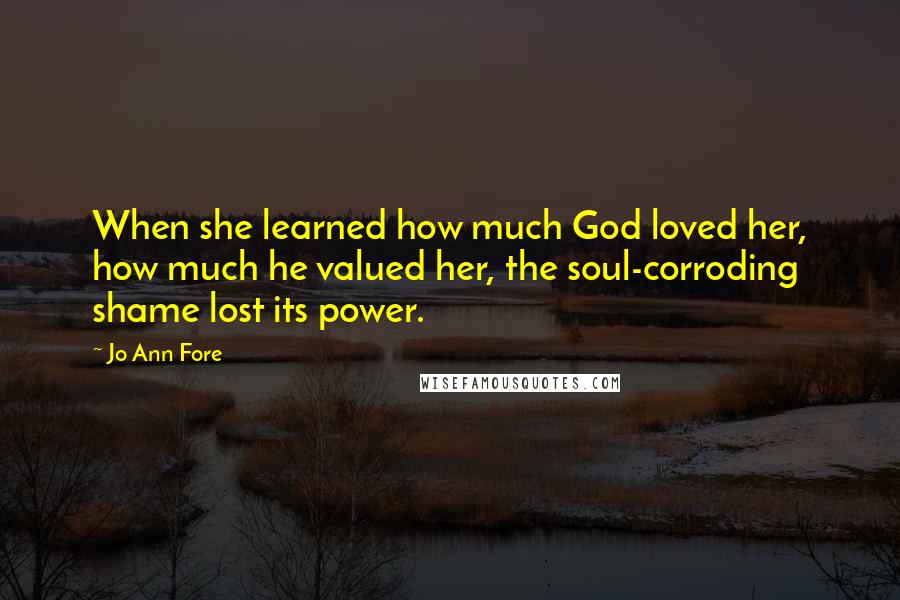 Jo Ann Fore Quotes: When she learned how much God loved her, how much he valued her, the soul-corroding shame lost its power.