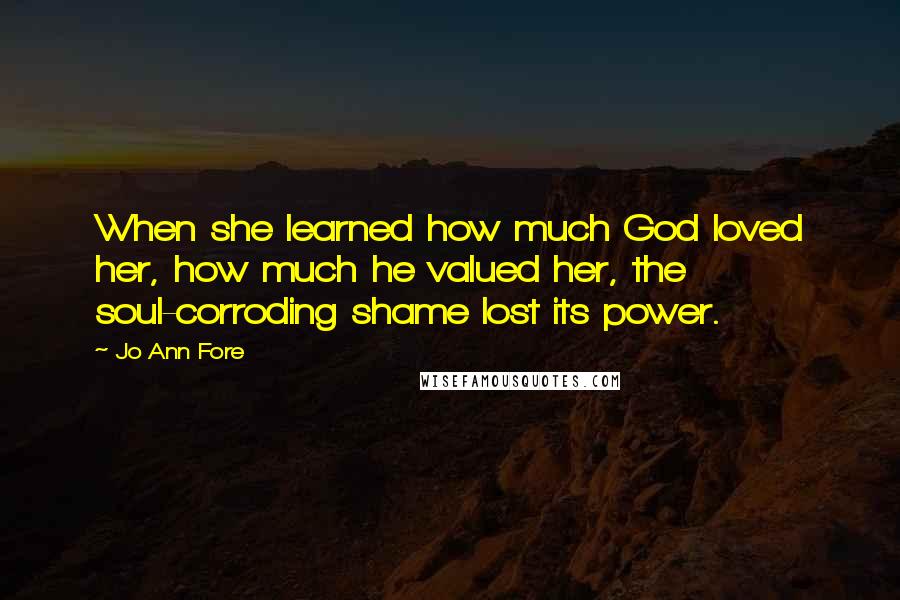 Jo Ann Fore Quotes: When she learned how much God loved her, how much he valued her, the soul-corroding shame lost its power.