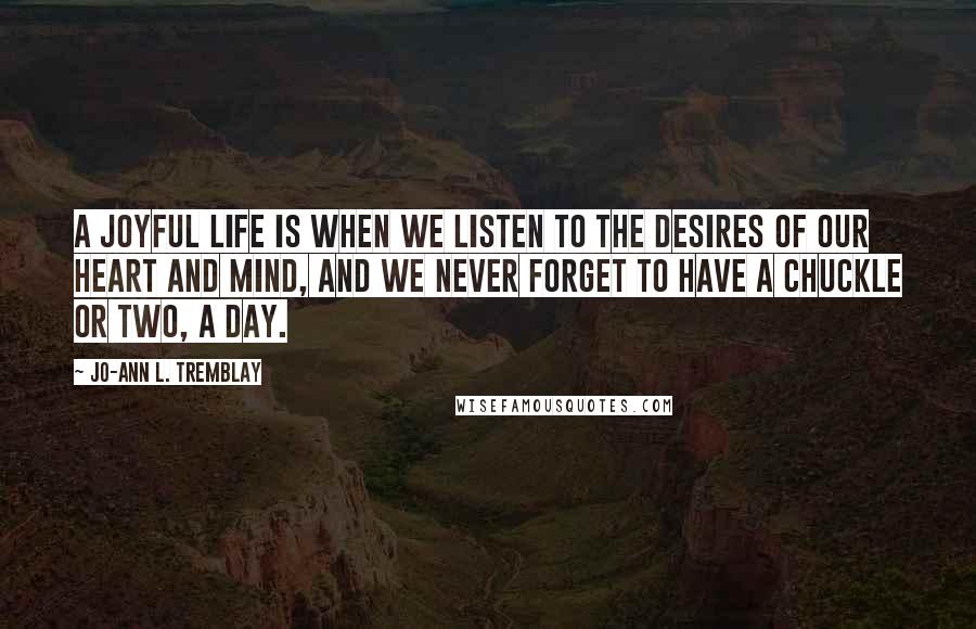 Jo-Ann L. Tremblay Quotes: A joyful life is when we listen to the desires of our heart and mind, and we never forget to have a chuckle or two, a day.