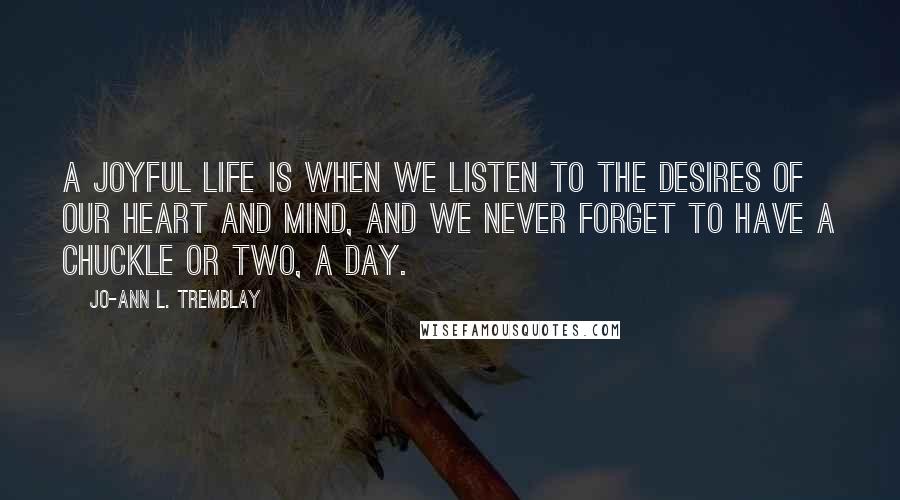 Jo-Ann L. Tremblay Quotes: A joyful life is when we listen to the desires of our heart and mind, and we never forget to have a chuckle or two, a day.