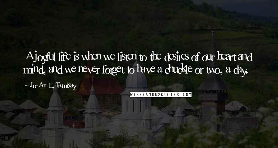 Jo-Ann L. Tremblay Quotes: A joyful life is when we listen to the desires of our heart and mind, and we never forget to have a chuckle or two, a day.