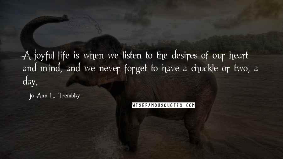 Jo-Ann L. Tremblay Quotes: A joyful life is when we listen to the desires of our heart and mind, and we never forget to have a chuckle or two, a day.