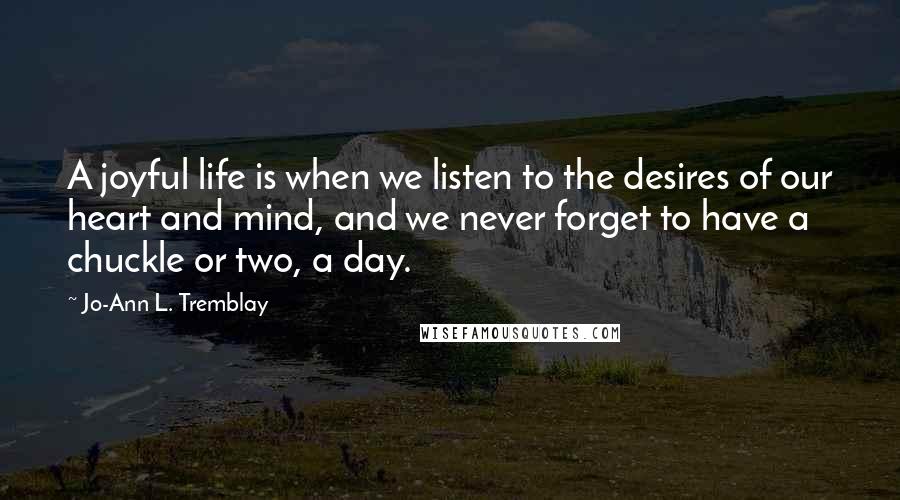 Jo-Ann L. Tremblay Quotes: A joyful life is when we listen to the desires of our heart and mind, and we never forget to have a chuckle or two, a day.