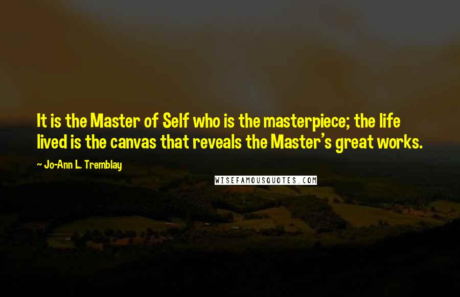 Jo-Ann L. Tremblay Quotes: It is the Master of Self who is the masterpiece; the life lived is the canvas that reveals the Master's great works.