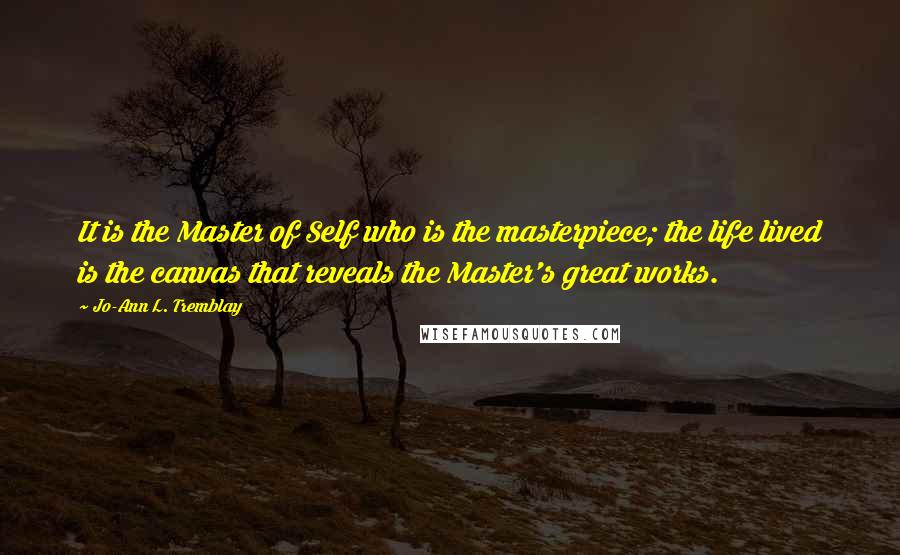 Jo-Ann L. Tremblay Quotes: It is the Master of Self who is the masterpiece; the life lived is the canvas that reveals the Master's great works.