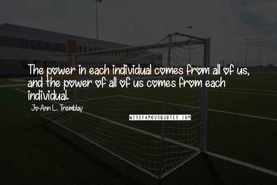 Jo-Ann L. Tremblay Quotes: The power in each individual comes from all of us, and the power of all of us comes from each individual.