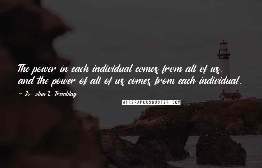 Jo-Ann L. Tremblay Quotes: The power in each individual comes from all of us, and the power of all of us comes from each individual.