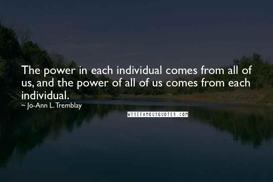 Jo-Ann L. Tremblay Quotes: The power in each individual comes from all of us, and the power of all of us comes from each individual.