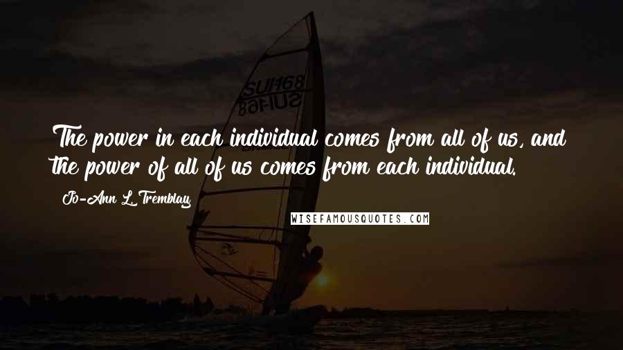 Jo-Ann L. Tremblay Quotes: The power in each individual comes from all of us, and the power of all of us comes from each individual.