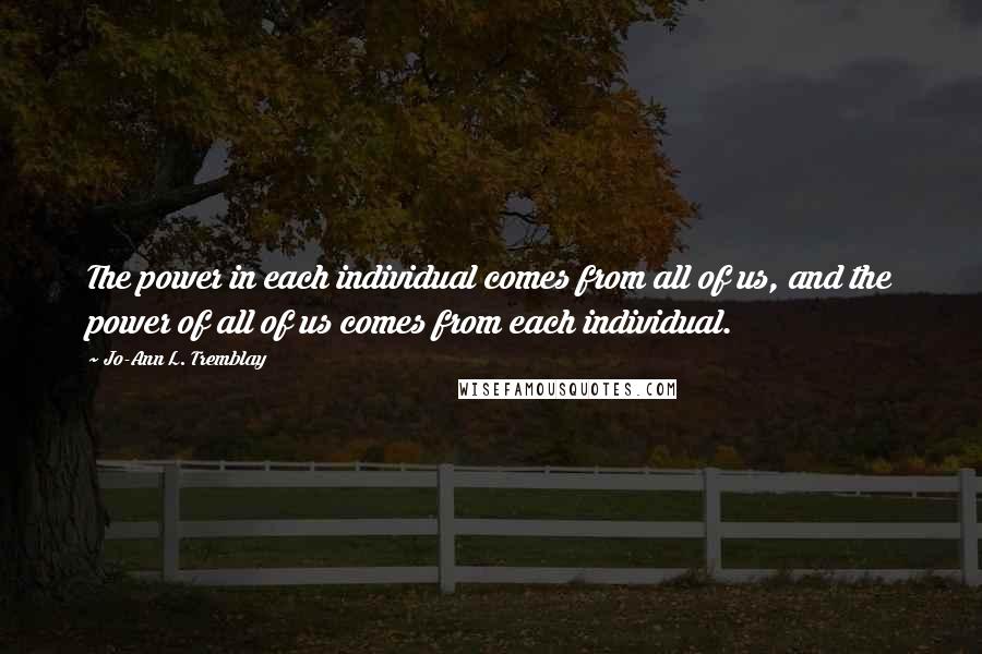 Jo-Ann L. Tremblay Quotes: The power in each individual comes from all of us, and the power of all of us comes from each individual.