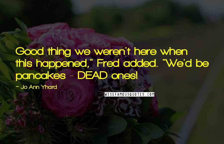 Jo Ann Yhard Quotes: Good thing we weren't here when this happened," Fred added. "We'd be pancakes - DEAD ones!