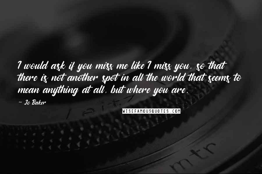 Jo Baker Quotes: I would ask if you miss me like I miss you, so that there is not another spot in all the world that seems to mean anything at all, but where you are.