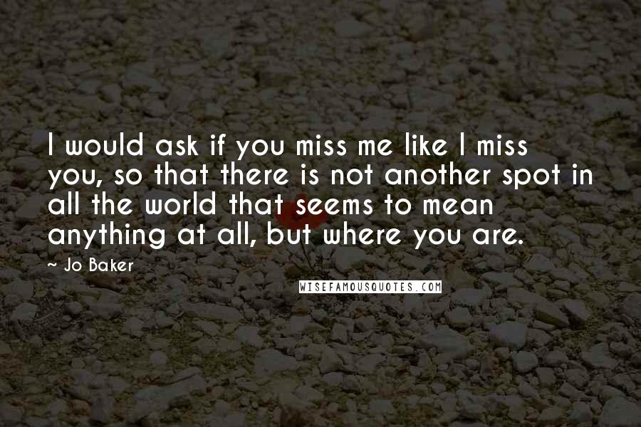 Jo Baker Quotes: I would ask if you miss me like I miss you, so that there is not another spot in all the world that seems to mean anything at all, but where you are.