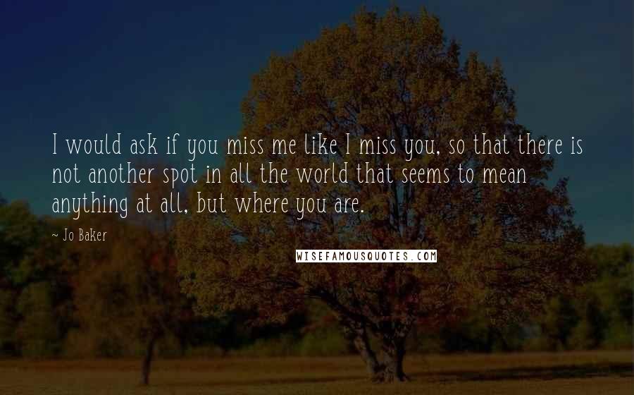 Jo Baker Quotes: I would ask if you miss me like I miss you, so that there is not another spot in all the world that seems to mean anything at all, but where you are.