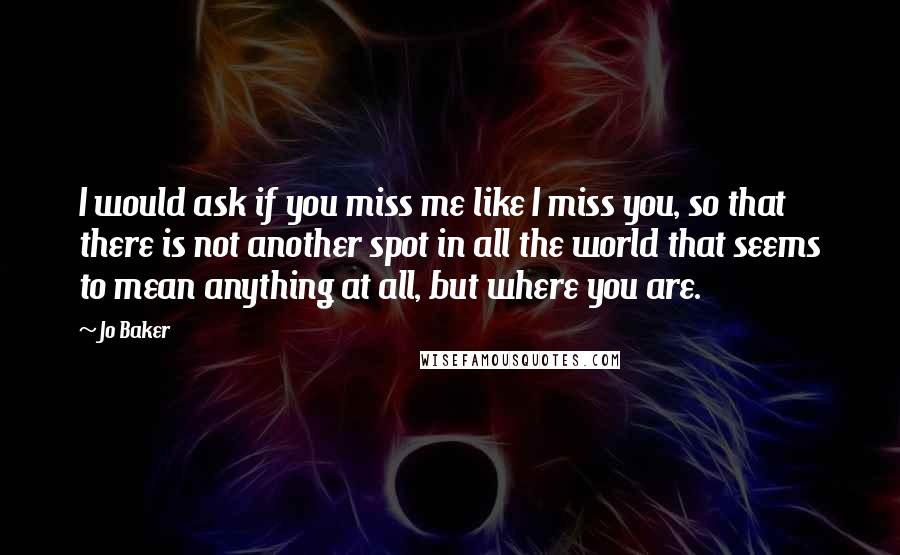 Jo Baker Quotes: I would ask if you miss me like I miss you, so that there is not another spot in all the world that seems to mean anything at all, but where you are.