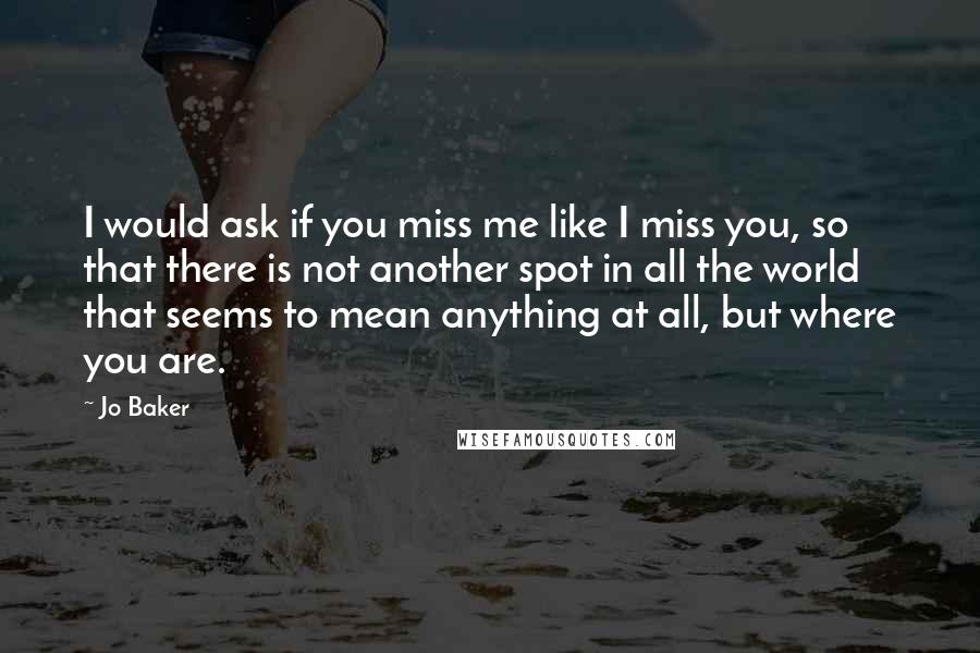 Jo Baker Quotes: I would ask if you miss me like I miss you, so that there is not another spot in all the world that seems to mean anything at all, but where you are.