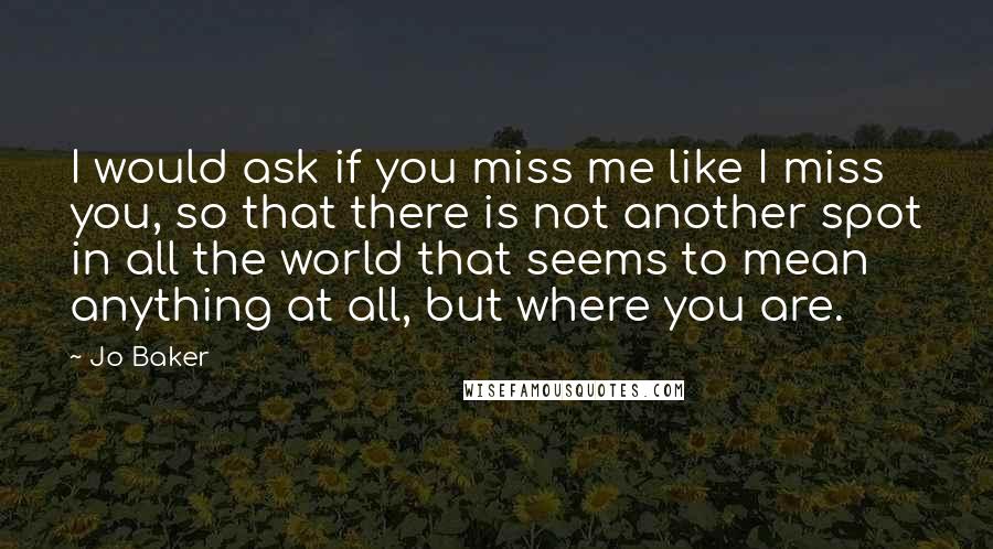 Jo Baker Quotes: I would ask if you miss me like I miss you, so that there is not another spot in all the world that seems to mean anything at all, but where you are.