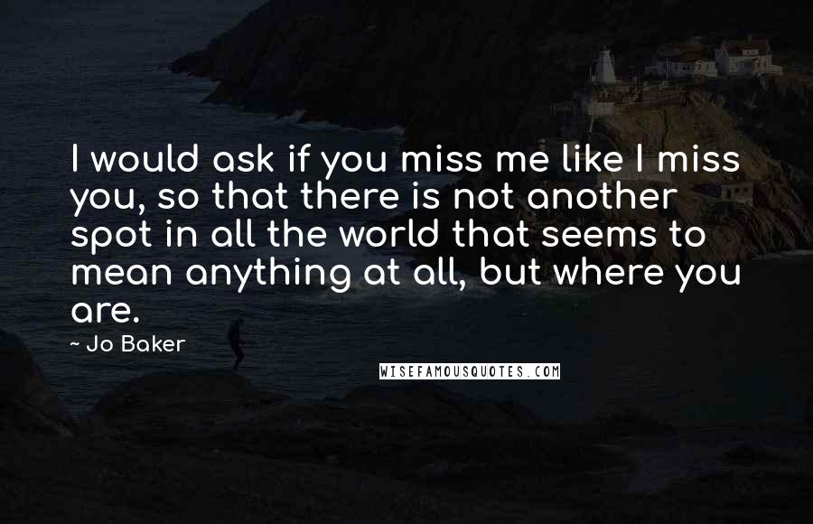 Jo Baker Quotes: I would ask if you miss me like I miss you, so that there is not another spot in all the world that seems to mean anything at all, but where you are.
