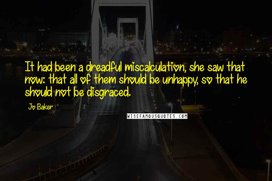 Jo Baker Quotes: It had been a dreadful miscalculation, she saw that now: that all of them should be unhappy, so that he should not be disgraced.