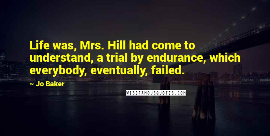 Jo Baker Quotes: Life was, Mrs. Hill had come to understand, a trial by endurance, which everybody, eventually, failed.