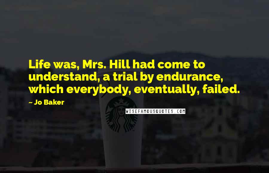 Jo Baker Quotes: Life was, Mrs. Hill had come to understand, a trial by endurance, which everybody, eventually, failed.