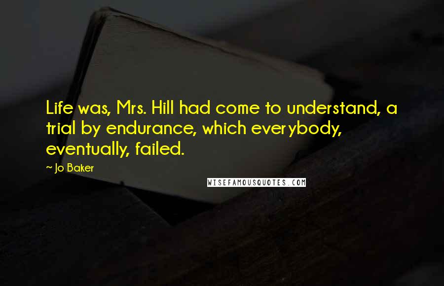 Jo Baker Quotes: Life was, Mrs. Hill had come to understand, a trial by endurance, which everybody, eventually, failed.