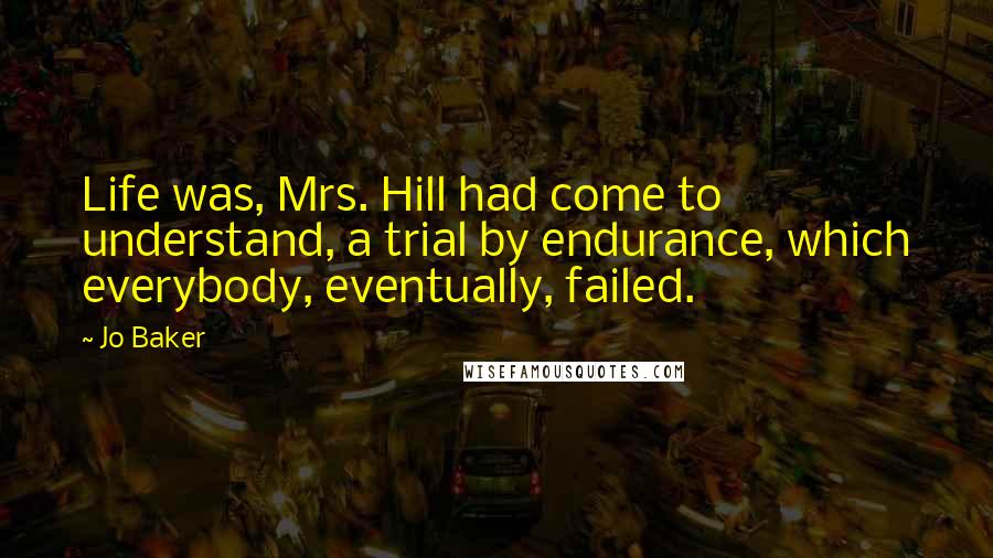Jo Baker Quotes: Life was, Mrs. Hill had come to understand, a trial by endurance, which everybody, eventually, failed.