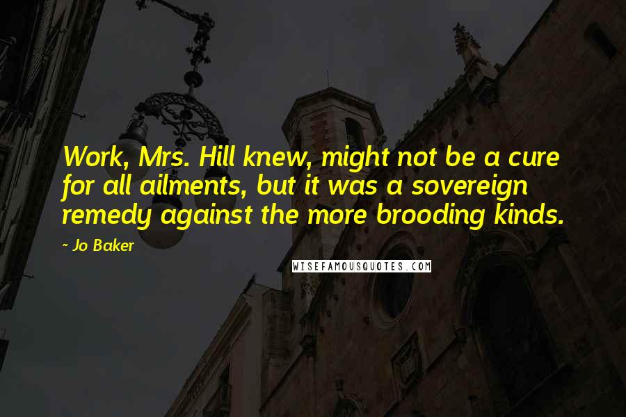 Jo Baker Quotes: Work, Mrs. Hill knew, might not be a cure for all ailments, but it was a sovereign remedy against the more brooding kinds.