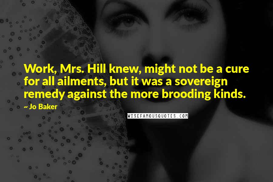 Jo Baker Quotes: Work, Mrs. Hill knew, might not be a cure for all ailments, but it was a sovereign remedy against the more brooding kinds.