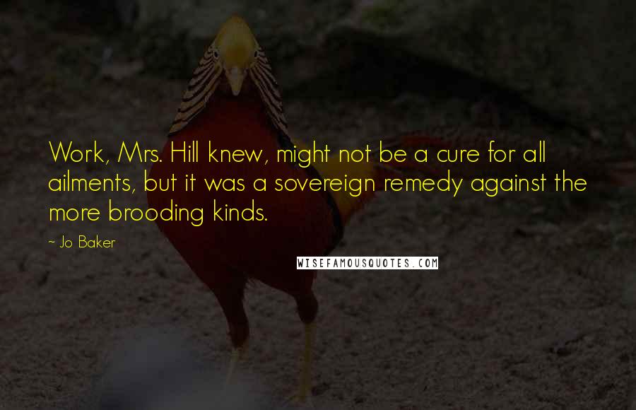 Jo Baker Quotes: Work, Mrs. Hill knew, might not be a cure for all ailments, but it was a sovereign remedy against the more brooding kinds.