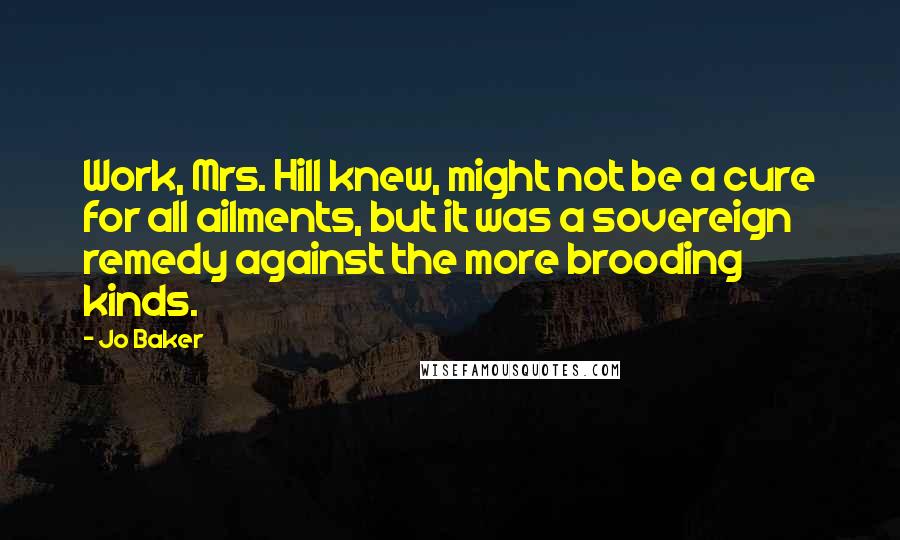 Jo Baker Quotes: Work, Mrs. Hill knew, might not be a cure for all ailments, but it was a sovereign remedy against the more brooding kinds.