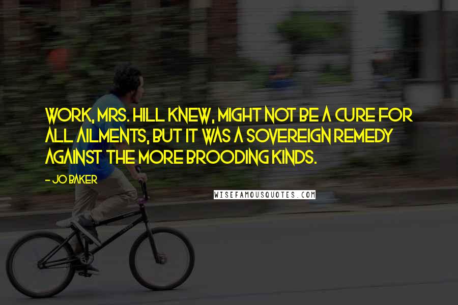 Jo Baker Quotes: Work, Mrs. Hill knew, might not be a cure for all ailments, but it was a sovereign remedy against the more brooding kinds.