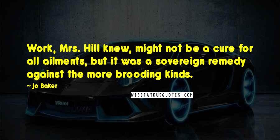 Jo Baker Quotes: Work, Mrs. Hill knew, might not be a cure for all ailments, but it was a sovereign remedy against the more brooding kinds.