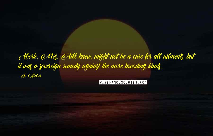 Jo Baker Quotes: Work, Mrs. Hill knew, might not be a cure for all ailments, but it was a sovereign remedy against the more brooding kinds.