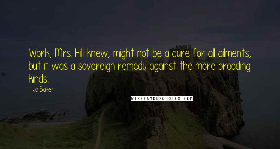 Jo Baker Quotes: Work, Mrs. Hill knew, might not be a cure for all ailments, but it was a sovereign remedy against the more brooding kinds.