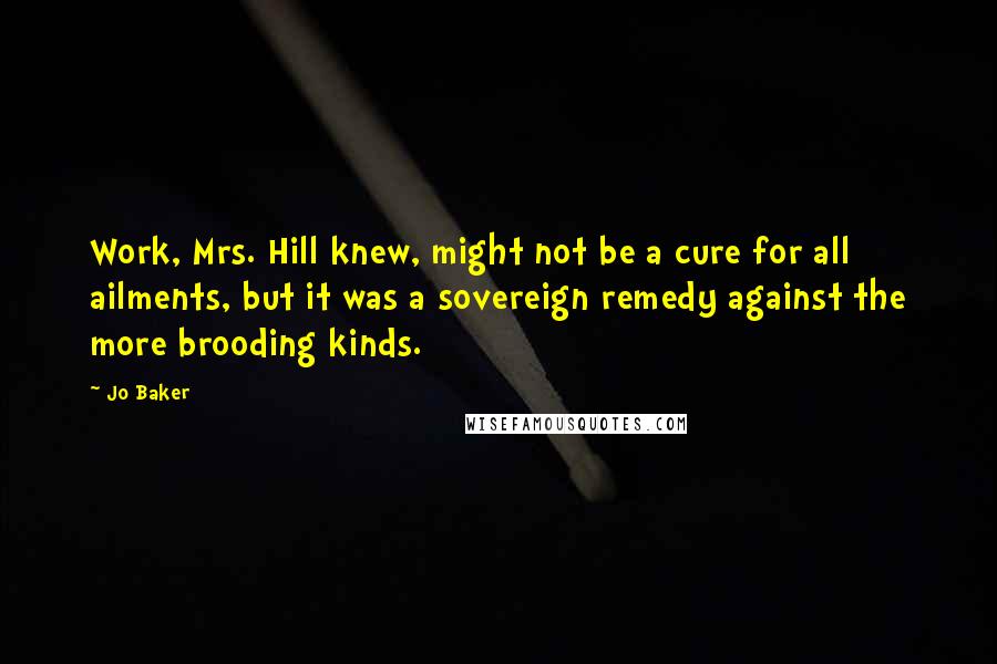 Jo Baker Quotes: Work, Mrs. Hill knew, might not be a cure for all ailments, but it was a sovereign remedy against the more brooding kinds.