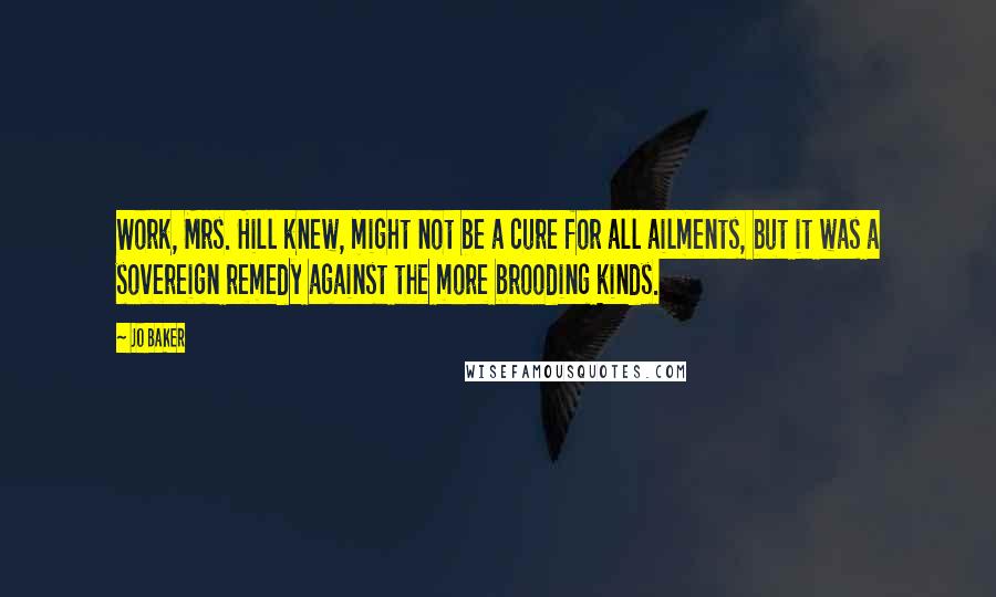 Jo Baker Quotes: Work, Mrs. Hill knew, might not be a cure for all ailments, but it was a sovereign remedy against the more brooding kinds.